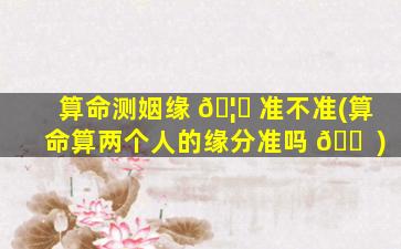 算命测姻缘 🦍 准不准(算命算两个人的缘分准吗 🐠 )